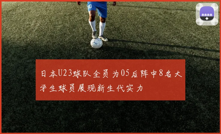 日本U23球队全员为05后阵中8名大学生球员展现新生代实力