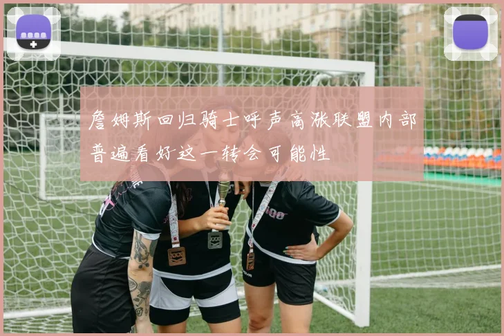 詹姆斯回归骑士呼声高涨联盟内部普遍看好这一转会可能性