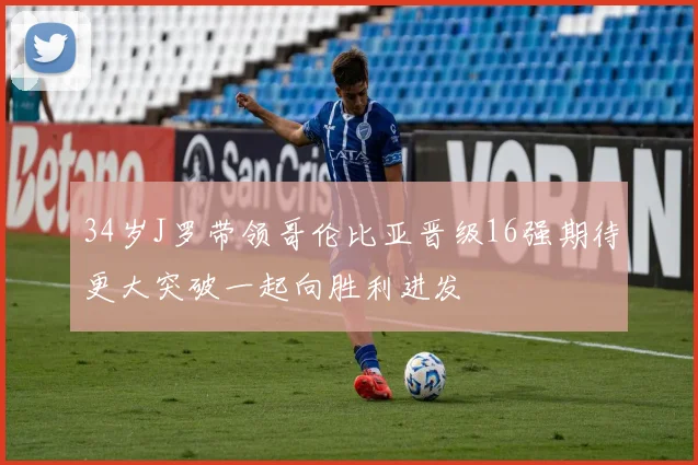 34岁J罗带领哥伦比亚晋级16强期待更大突破一起向胜利进发