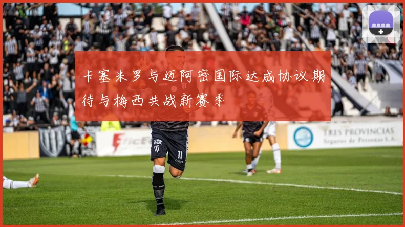 卡塞米罗与迈阿密国际达成协议期待与梅西共战新赛季