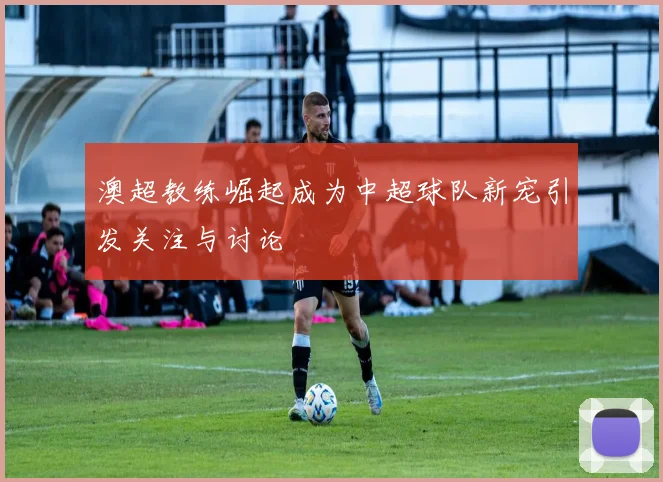 澳超教练崛起成为中超球队新宠引发关注与讨论