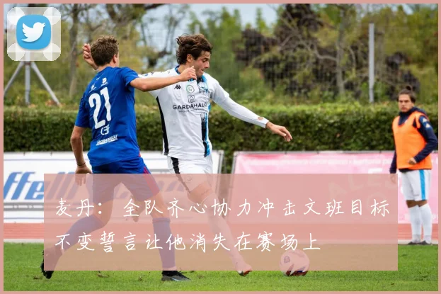 麦丹：全队齐心协力冲击文班目标不变誓言让他消失在赛场上