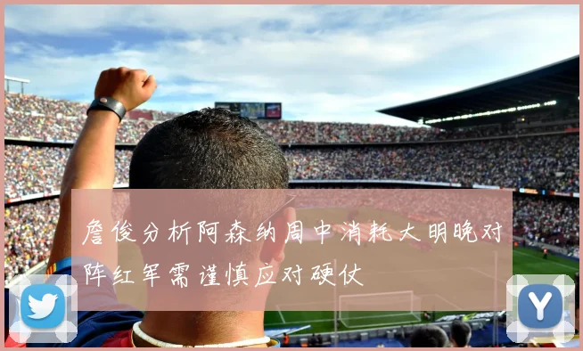 詹俊分析阿森纳周中消耗大明晚对阵红军需谨慎应对硬仗