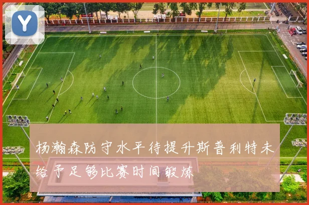 杨瀚森防守水平待提升斯普利特未给予足够比赛时间锻炼