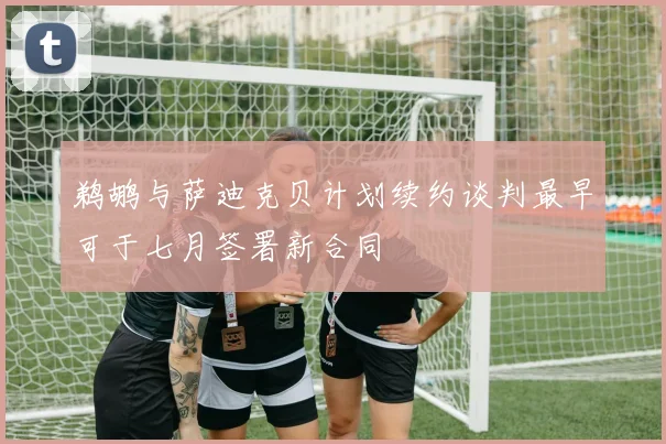 鹈鹕与萨迪克贝计划续约谈判最早可于七月签署新合同