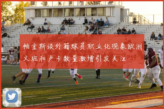 帕金斯谈外籍球员职业化现象欧洲文班和卢卡数量激增引发关注