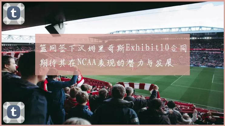 篮网签下汉姆里奇斯Exhibit10合同期待其在NCAA表现的潜力与发展