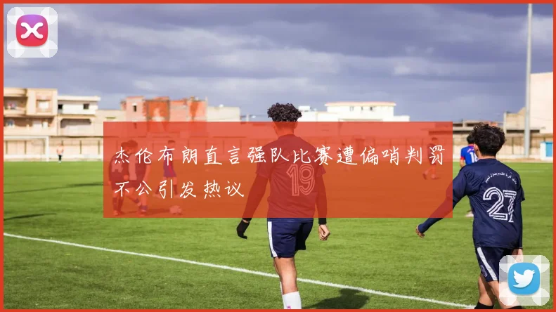 杰伦布朗直言强队比赛遭偏哨判罚不公引发热议