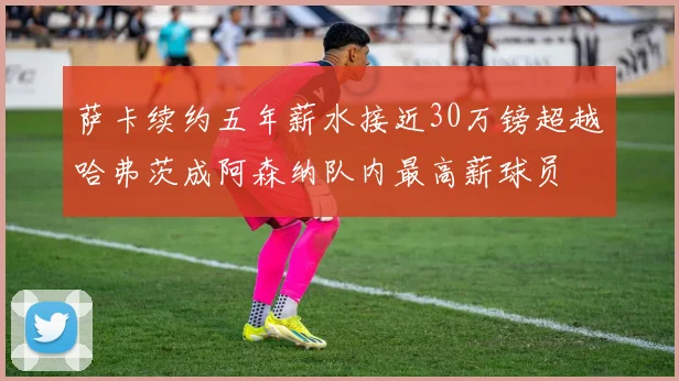 萨卡续约五年薪水接近30万镑超越哈弗茨成阿森纳队内最高薪球员