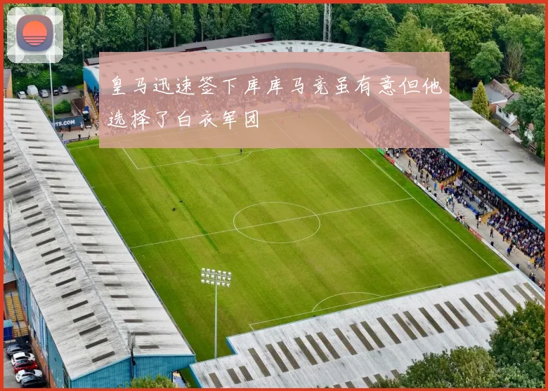 皇马迅速签下库库马竞虽有意但他选择了白衣军团