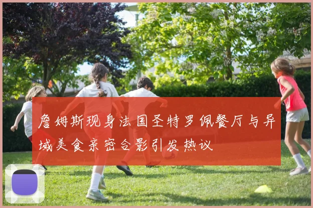 詹姆斯现身法国圣特罗佩餐厅与异域美食亲密合影引发热议