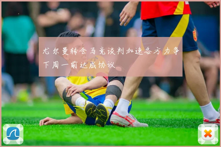 尤尔曼转会马竞谈判加速各方力争下周一前达成协议