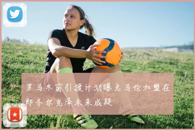 罗马冬窗引援计划曝光马伦加盟在即齐尔克泽未来成疑