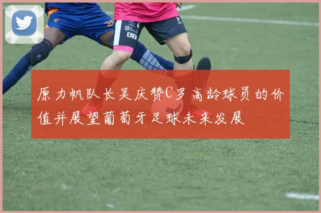 原力帆队长吴庆赞C罗高龄球员的价值并展望葡萄牙足球未来发展